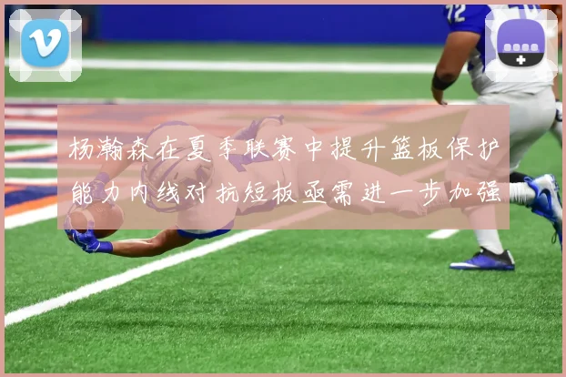 杨瀚森在夏季联赛中提升篮板保护能力内线对抗短板亟需进一步加强